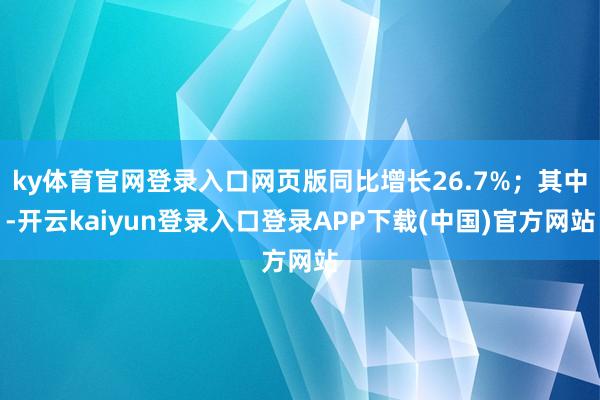 ky体育官网登录入口网页版同比增长26.7%；其中-开云kaiyun登录入口登录APP下载(中国)官方网站