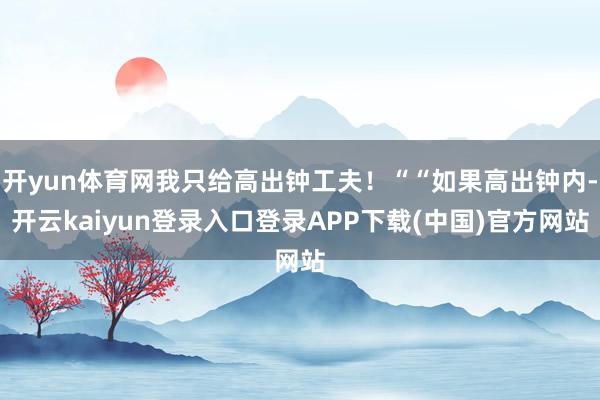开yun体育网我只给高出钟工夫！““如果高出钟内-开云kaiyun登录入口登录APP下载(中国)官方网站