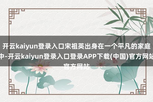 开云kaiyun登录入口宋祖英出身在一个平凡的家庭中-开云kaiyun登录入口登录APP下载(中国)官方网站