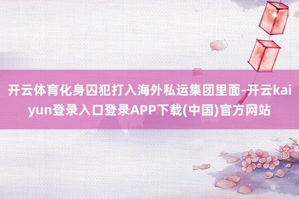 开云体育化身囚犯打入海外私运集团里面-开云kaiyun登录入口登录APP下载(中国)官方网站
