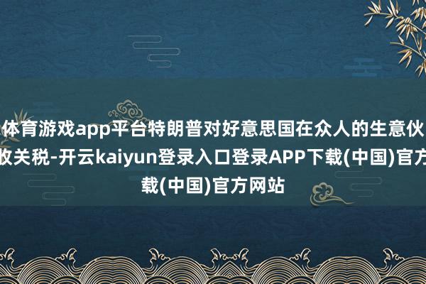 体育游戏app平台特朗普对好意思国在众人的生意伙伴征收关税-开云kaiyun登录入口登录APP下载(中国)官方网站