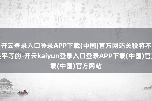 开云登录入口登录APP下载(中国)官方网站关税将不是十足平等的-开云kaiyun登录入口登录APP下载(中国)官方网站