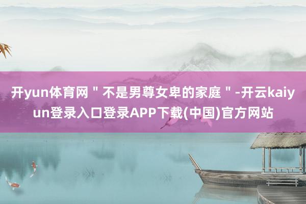 开yun体育网＂不是男尊女卑的家庭＂-开云kaiyun登录入口登录APP下载(中国)官方网站