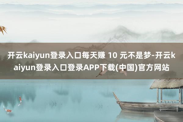 开云kaiyun登录入口每天赚 10 元不是梦-开云kaiyun登录入口登录APP下载(中国)官方网站