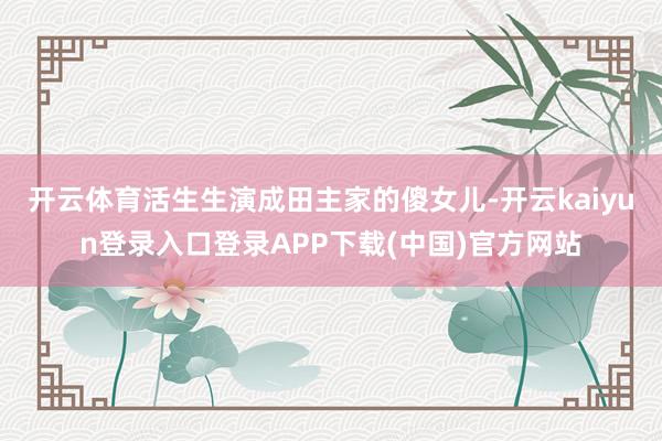 开云体育活生生演成田主家的傻女儿-开云kaiyun登录入口登录APP下载(中国)官方网站