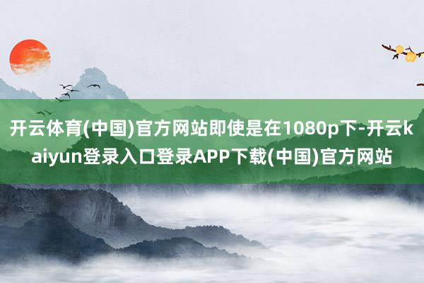 开云体育(中国)官方网站即使是在1080p下-开云kaiyun登录入口登录APP下载(中国)官方网站
