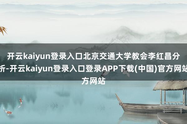 开云kaiyun登录入口　　北京交通大学教会李红昌分析-开云kaiyun登录入口登录APP下载(中国)官方网站