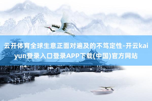 云开体育全球生意正面对遍及的不笃定性-开云kaiyun登录入口登录APP下载(中国)官方网站