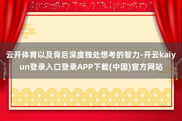 云开体育以及背后深度独处想考的智力-开云kaiyun登录入口登录APP下载(中国)官方网站