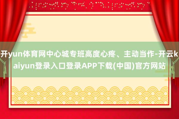 开yun体育网中心城专班高度心疼、主动当作-开云kaiyun登录入口登录APP下载(中国)官方网站