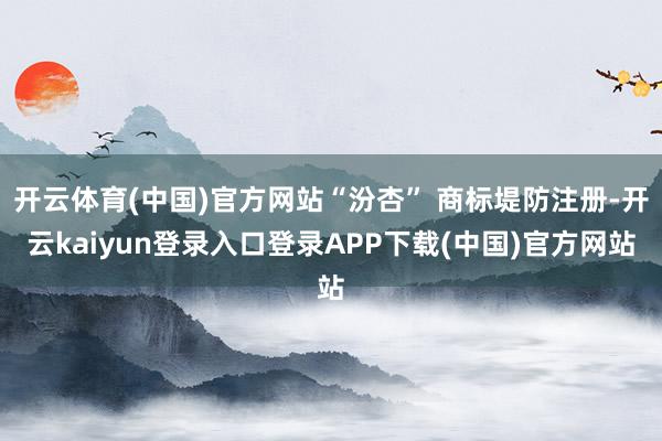 开云体育(中国)官方网站“汾杏” 商标堤防注册-开云kaiyun登录入口登录APP下载(中国)官方网站