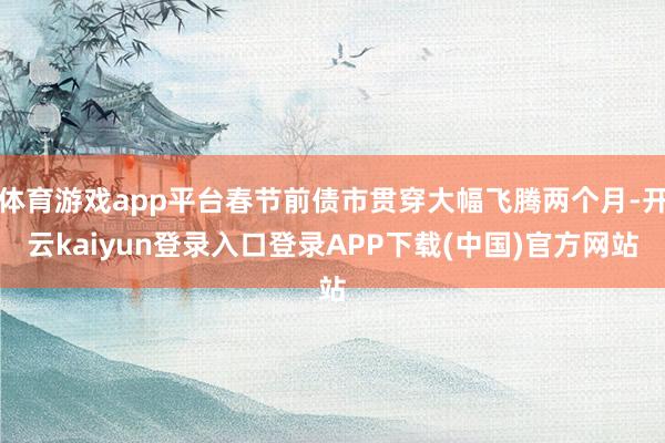 体育游戏app平台春节前债市贯穿大幅飞腾两个月-开云kaiyun登录入口登录APP下载(中国)官方网站