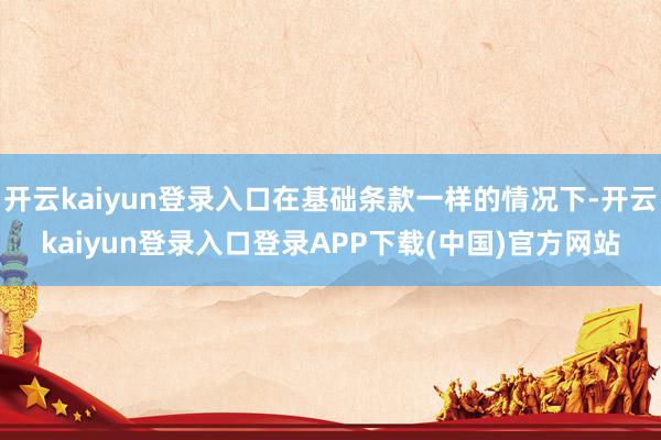 开云kaiyun登录入口在基础条款一样的情况下-开云kaiyun登录入口登录APP下载(中国)官方网站