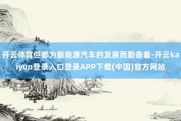 开云体育但都为新能源汽车的发展而勤奋着-开云kaiyun登录入口登录APP下载(中国)官方网站