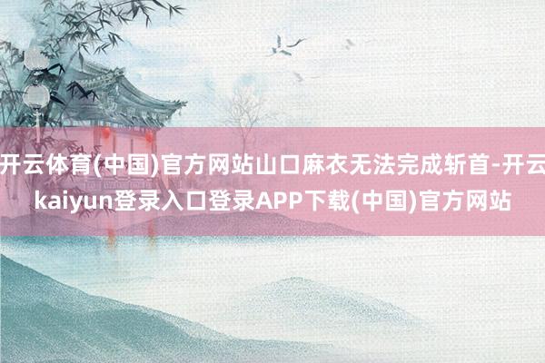 开云体育(中国)官方网站山口麻衣无法完成斩首-开云kaiyun登录入口登录APP下载(中国)官方网站