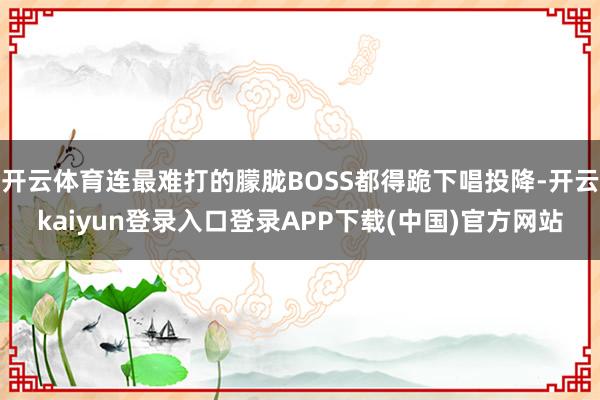 开云体育连最难打的朦胧BOSS都得跪下唱投降-开云kaiyun登录入口登录APP下载(中国)官方网站