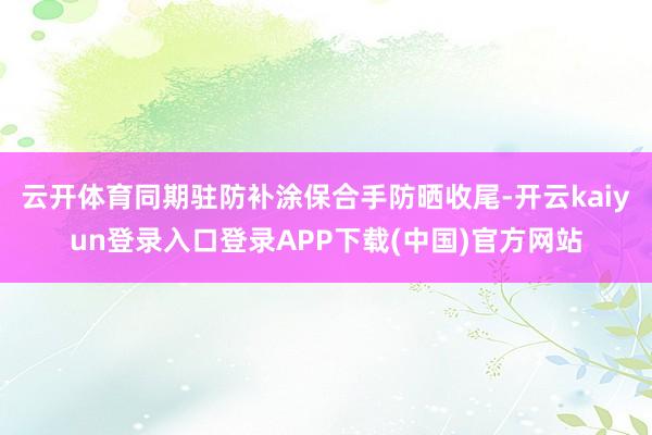 云开体育同期驻防补涂保合手防晒收尾-开云kaiyun登录入口登录APP下载(中国)官方网站