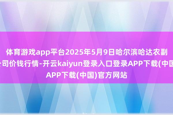 体育游戏app平台2025年5月9日哈尔滨哈达农副产物有限公司价钱行情-开云kaiyun登录入口登录APP下载(中国)官方网站