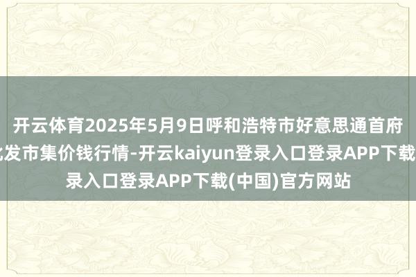 开云体育2025年5月9日呼和浩特市好意思通首府无公害农家具批发市集价钱行情-开云kaiyun登录入口登录APP下载(中国)官方网站