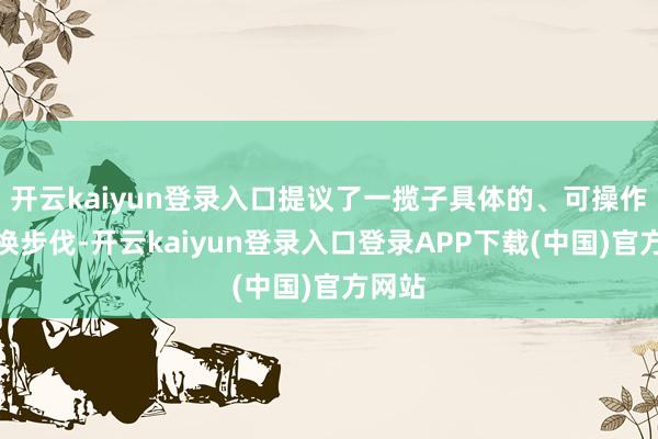 开云kaiyun登录入口提议了一揽子具体的、可操作的改换步伐-开云kaiyun登录入口登录APP下载(中国)官方网站