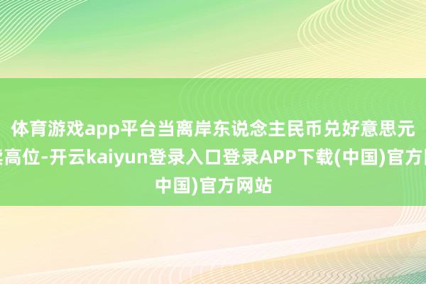 体育游戏app平台　　当离岸东说念主民币兑好意思元抓续高位-开云kaiyun登录入口登录APP下载(中国)官方网站