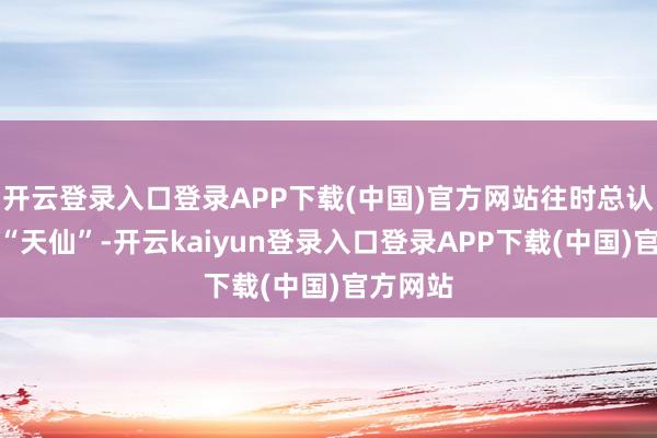 开云登录入口登录APP下载(中国)官方网站往时总认为她是“天仙”-开云kaiyun登录入口登录APP下载(中国)官方网站
