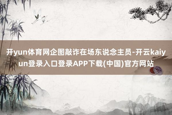 开yun体育网企图敲诈在场东说念主员-开云kaiyun登录入口登录APP下载(中国)官方网站