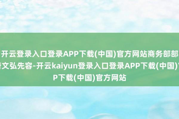 开云登录入口登录APP下载(中国)官方网站商务部部长助理唐文弘先容-开云kaiyun登录入口登录APP下载(中国)官方网站