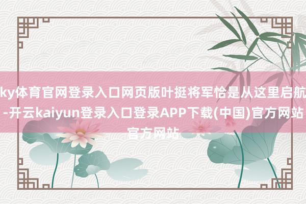 ky体育官网登录入口网页版叶挺将军恰是从这里启航-开云kaiyun登录入口登录APP下载(中国)官方网站