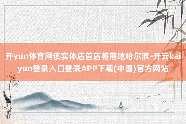 开yun体育网该实体店首店将落地哈尔滨-开云kaiyun登录入口登录APP下载(中国)官方网站