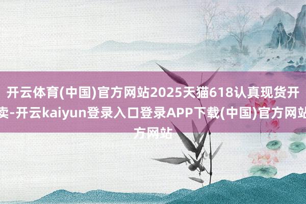 开云体育(中国)官方网站2025天猫618认真现货开卖-开云kaiyun登录入口登录APP下载(中国)官方网站