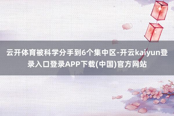 云开体育被科学分手到6个集中区-开云kaiyun登录入口登录APP下载(中国)官方网站