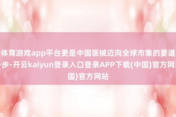 体育游戏app平台更是中国医械迈向全球市集的要道一步-开云kaiyun登录入口登录APP下载(中国)官方网站
