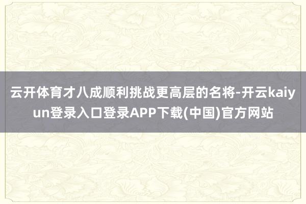 云开体育才八成顺利挑战更高层的名将-开云kaiyun登录入口登录APP下载(中国)官方网站