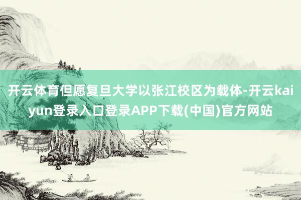 开云体育但愿复旦大学以张江校区为载体-开云kaiyun登录入口登录APP下载(中国)官方网站