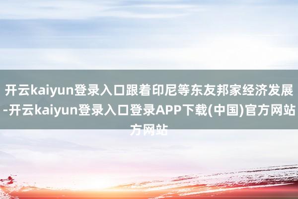 开云kaiyun登录入口跟着印尼等东友邦家经济发展-开云kaiyun登录入口登录APP下载(中国)官方网站