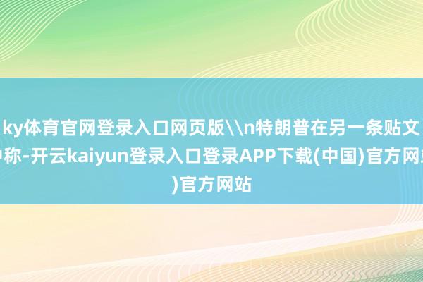 ky体育官网登录入口网页版\n特朗普在另一条贴文中称-开云kaiyun登录入口登录APP下载(中国)官方网站