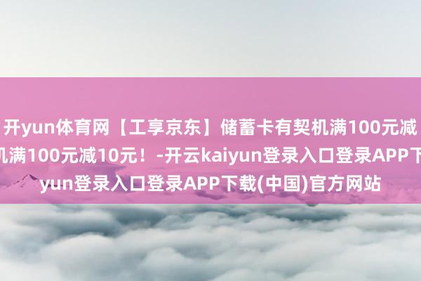 开yun体育网【工享京东】储蓄卡有契机满100元减8元、信用卡有契机满100元减10元！-开云kaiyun登录入口登录APP下载(中国)官方网站