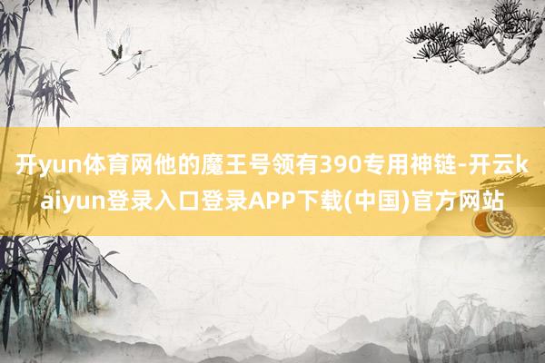 开yun体育网他的魔王号领有390专用神链-开云kaiyun登录入口登录APP下载(中国)官方网站