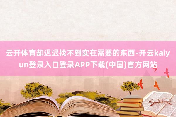 云开体育却迟迟找不到实在需要的东西-开云kaiyun登录入口登录APP下载(中国)官方网站
