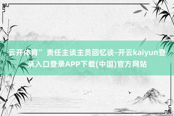 云开体育” 责任主谈主员回忆谈-开云kaiyun登录入口登录APP下载(中国)官方网站