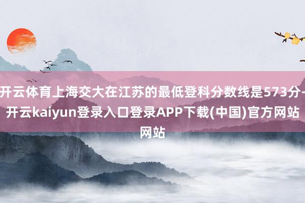 开云体育上海交大在江苏的最低登科分数线是573分-开云kaiyun登录入口登录APP下载(中国)官方网站