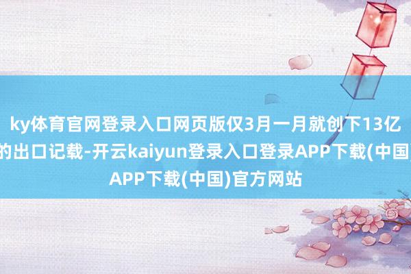 ky体育官网登录入口网页版仅3月一月就创下13亿好意思元的出口记载-开云kaiyun登录入口登录APP下载(中国)官方网站