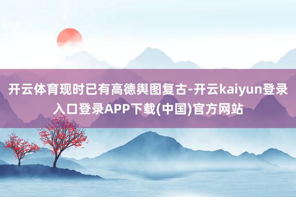 开云体育现时已有高德舆图复古-开云kaiyun登录入口登录APP下载(中国)官方网站