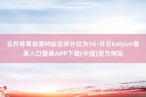 云开体育但其M站总评分仅为54-开云kaiyun登录入口登录APP下载(中国)官方网站