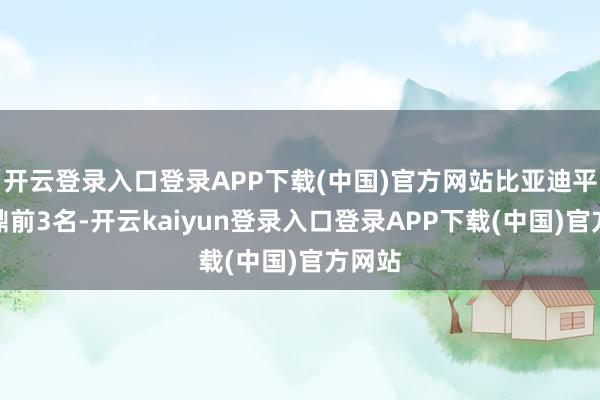 开云登录入口登录APP下载(中国)官方网站比亚迪平直问鼎前3名-开云kaiyun登录入口登录APP下载(中国)官方网站
