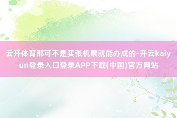云开体育那可不是买张机票就能办成的-开云kaiyun登录入口登录APP下载(中国)官方网站