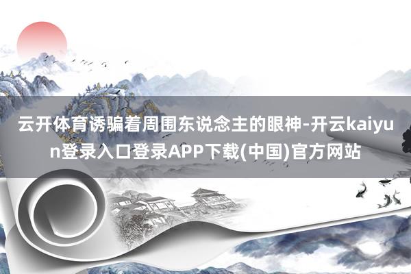 云开体育诱骗着周围东说念主的眼神-开云kaiyun登录入口登录APP下载(中国)官方网站