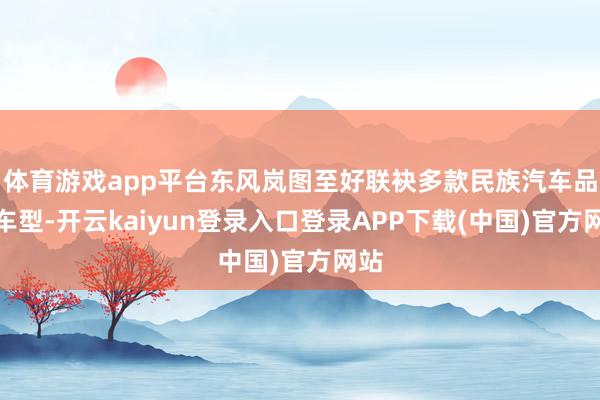 体育游戏app平台东风岚图至好联袂多款民族汽车品牌车型-开云kaiyun登录入口登录APP下载(中国)官方网站