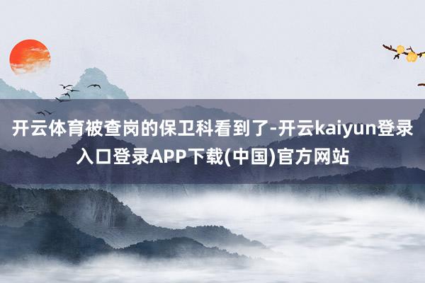 开云体育被查岗的保卫科看到了-开云kaiyun登录入口登录APP下载(中国)官方网站